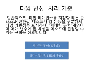 타입 변성 처리 기준
일반적으로 타입 매개변수를 지정할 때는 클
래스와 반환값, 메소드나 함수 등을 구분해서
타입 가변성을 표시하며, "제네릭 유형"개념이
며 매개 변수화 된 유형을 메소드에 전달할 수
있는 규칙을 정의합니다
메소드나 함수는 반공변성
클래스 정의 및 반환값은 공변성
 