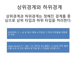 상위경계와 하위경계
상위경계과 하위경계는 정해진 경계를 중
심으로 상위 타입과 하위 타입을 처리한다.
상위경계 [ T <: A] 로 표시 해당 A 타입과 그 하위 타입들을 포함해
서 처리
Upper Bound (T <: Pet) : T는 적어도 Pet 클래스 나 Pet의 하위 클래
스를 상속 한 모든 클래스에 적용 할 수 있음을 의미합니다.
 
