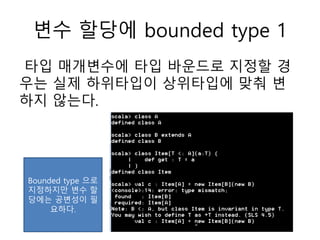 변수 할당에 bounded type 1
타입 매개변수에 타입 바운드로 지정할 경
우는 실제 하위타입이 상위타입에 맞춰 변
하지 않는다.
Bounded type 으로
지정하지만 변수 할
당에는 공변성이 필
요하다.
 