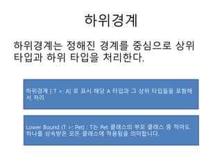 하위경계
하위경계는 정해진 경계를 중심으로 상위
타입과 하위 타입을 처리한다.
하위경계 [ T >: A] 로 표시 해당 A 타입과 그 상위 타입들을 포함해
서 처리
Lower Bound (T >: Pet) : T는 Pet 클래스의 부모 클래스 중 적어도
하나를 상속받은 모든 클래스에 적용됨을 의미합니다.
 