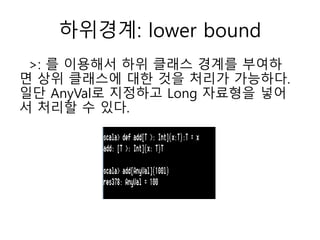 하위경계: lower bound
>: 를 이용해서 하위 클래스 경계를 부여하
면 상위 클래스에 대한 것을 처리가 가능하다.
일단 AnyVal로 지정하고 Long 자료형을 넣어
서 처리할 수 있다.
 