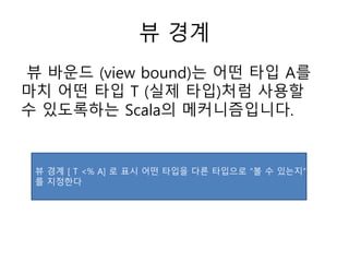 뷰 경계
뷰 바운드 (view bound)는 어떤 타입 A를
마치 어떤 타입 T (실제 타입)처럼 사용할
수 있도록하는 Scala의 메커니즘입니다.
뷰 경계 [ T <% A] 로 표시 어떤 타입을 다른 타입으로 “볼 수 있는지”
를 지정한다
 