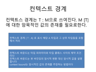 컨텍스트 경계
컨텍트스 경계는 T : M으로 쓰여진다. M [T]
에 대한 암묵적인 값의 존재를 필요로한다.
컨텍스트 경계 [ T : A] 로 표시 해당 A 타입과 그 상위 타입들을 포함
해서 처리
컨텍스트 바운드는 타입 파라미터와 타입 클래스 사이의 제약 조건
이다
컨텍스트 바운드는 뷰 바인딩의 암시적 변환 대신 암시적 값을 설명
합니다
context bound는 암시적인 값의 존재를 주장하는 방법이다
 