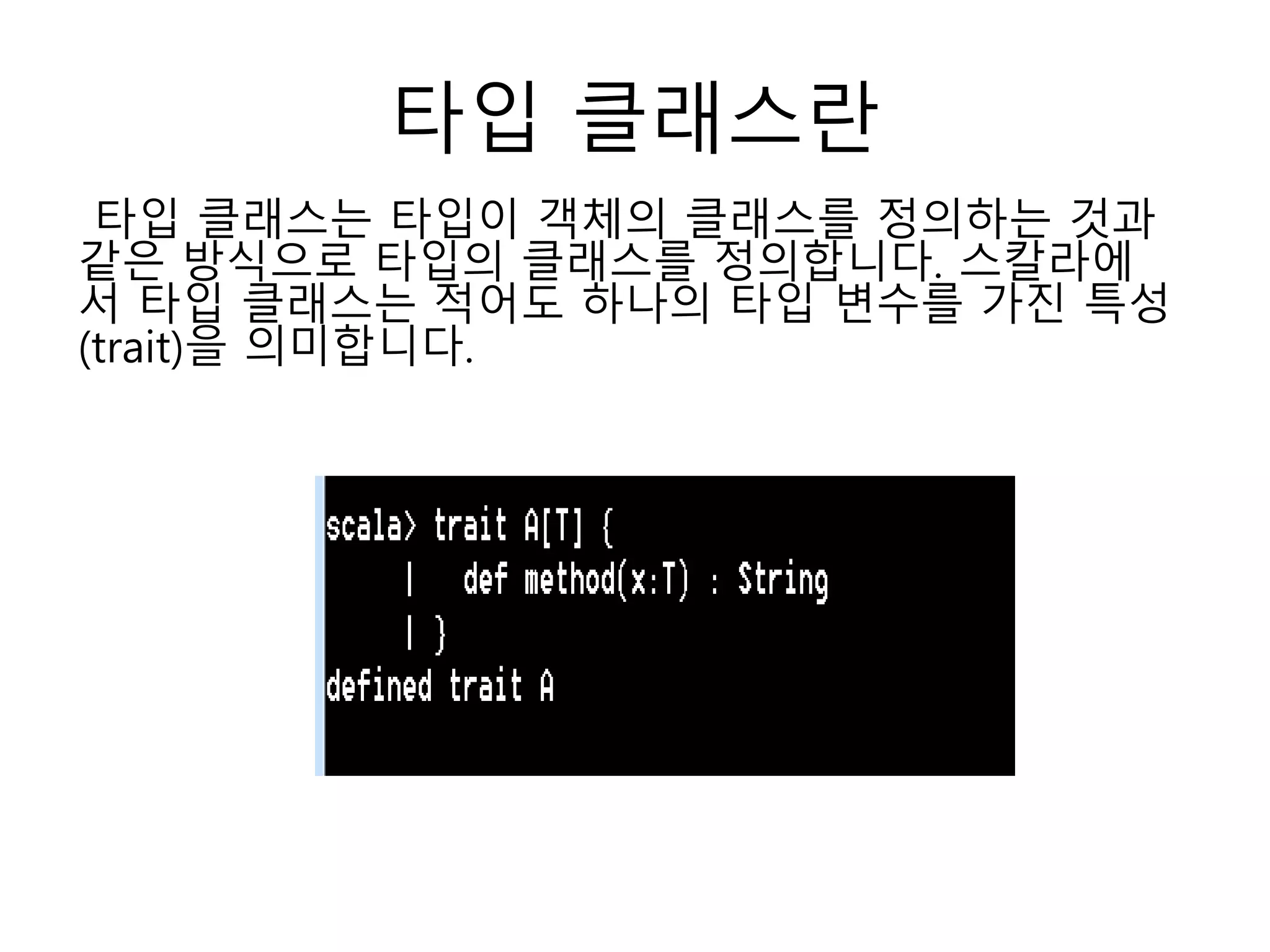 타입 클래스란
타입 클래스는 타입이 객체의 클래스를 정의하는 것과
같은 방식으로 타입의 클래스를 정의합니다. 스칼라에
서 타입 클래스는 적어도 하나의 타입 변수를 가진 특성
(trait)을 의미합니다.
 