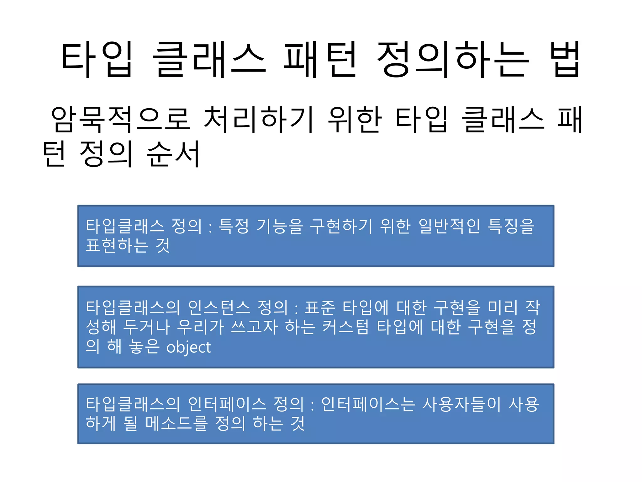 타입 클래스 패턴 정의하는 법
암묵적으로 처리하기 위한 타입 클래스 패
턴 정의 순서
타입클래스 정의 : 특정 기능을 구현하기 위한 일반적인 특징을
표현하는 것
타입클래스의 인스턴스 정의 : 표준 타입에 대한 구현을 미리 작
성해 두거나 우리가 쓰고자 하는 커스텀 타입에 대한 구현을 정
의 해 놓은 object
타입클래스의 인터페이스 정의 : 인터페이스는 사용자들이 사용
하게 될 메소드를 정의 하는 것
 