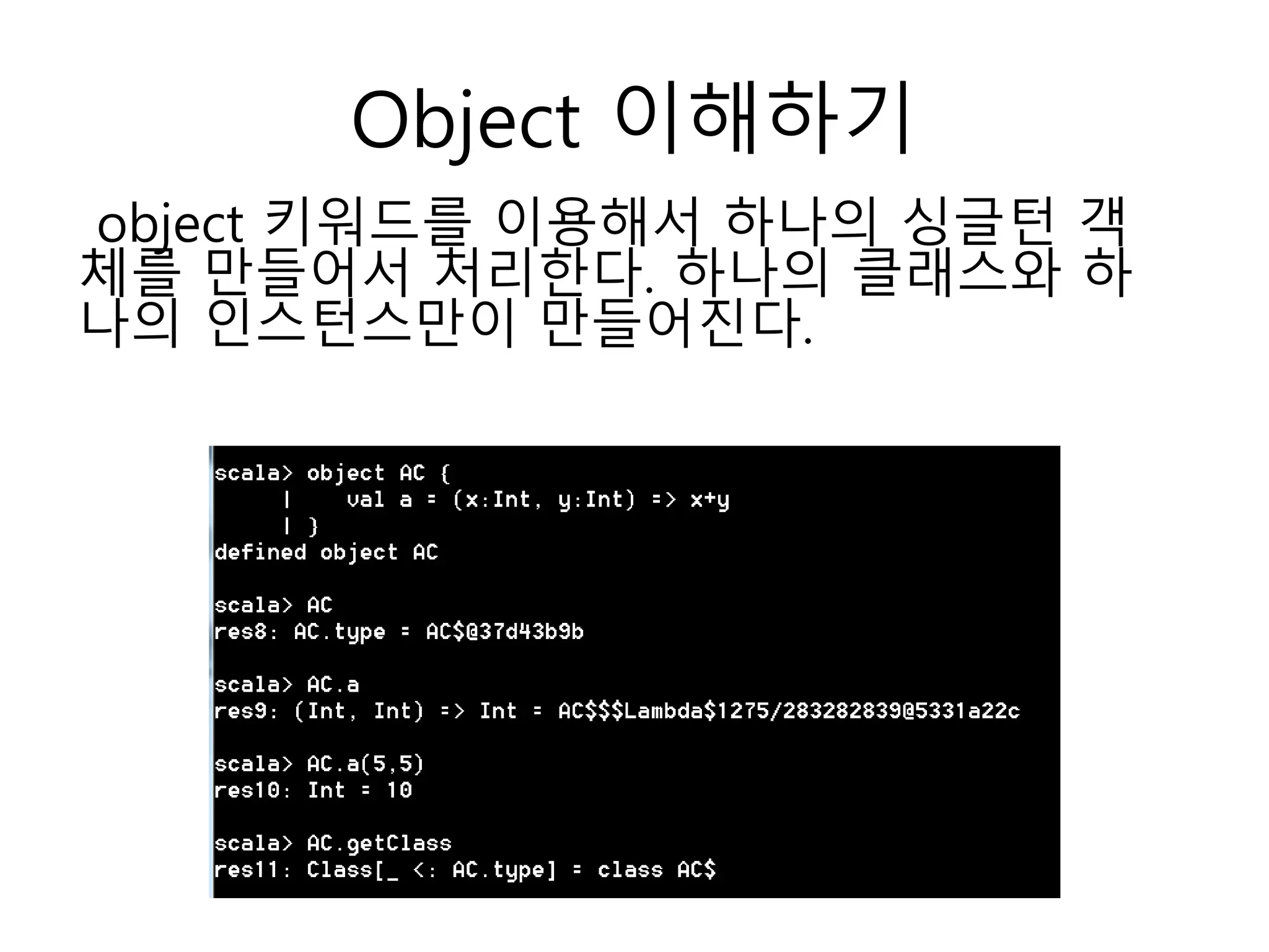 Object 이해하기
object 키워드를 이용해서 하나의 싱글턴 객
체를 만들어서 처리한다. 하나의 클래스와 하
나의 인스턴스만이 만들어진다.
 