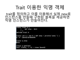 Trait 이용한 익명 객체
trait를 정의하고 이를 이용해서 실제 new로
인스턴스를 만들때 구현된 블록을 제공하면
익명 인스턴스가 만들어진다.
 