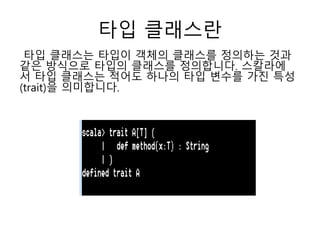 타입 클래스란
타입 클래스는 타입이 객체의 클래스를 정의하는 것과
같은 방식으로 타입의 클래스를 정의합니다. 스칼라에
서 타입 클래스는 적어도 하나의 타입 변수를 가진 특성
(trait)을 의미합니다.
 