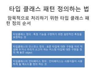 타입 클래스 패턴 정의하는 법
암묵적으로 처리하기 위한 타입 클래스 패
턴 정의 순서
타입클래스 정의 : 특정 기능을 구현하기 위한 일반적인 특징을
표현하는 것
타입클래스의 인스턴스 정의 : 표준 타입에 대한 구현을 미리 작
성해 두거나 우리가 쓰고자 하는 커스텀 타입에 대한 구현을 정
의 해 놓은 object
타입클래스의 인터페이스 정의 : 인터페이스는 사용자들이 사용
하게 될 메소드를 정의 하는 것
 