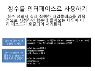 함수를 인터페이스로 사용하기
함수 정의시 실제 실행한 타입클래스를 암묵
적으로 지정하면 함수에 들어오는 타입에 따
라 메소드가 호출되어 처리된다.
함수에 암묵적 타
입클래스 지정
함수 실행하면 타
입에 맞는 object가
자동으로 연결된다
 
