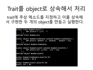 Trait를 object로 상속해서 처리
trait에 추상 메소드를 지정하고 이를 상속해
서 구현한 두 개의 object를 만들고 실행한다.
 