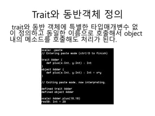 Trait와 동반객체 정의
trait와 동반 객체에 특별한 타입매개변수 없
이 정의하고 동일한 이름으로 호출해서 object
내의 메소드를 호출해도 처리가 된다.
 