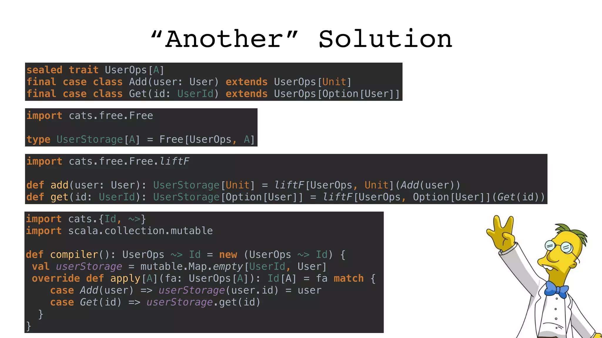 “Another” Solution
sealed trait UserOps[A]
final case class Add(user: User) extends UserOps[Unit]
final case class Get(id: UserId) extends UserOps[Option[User]]
import cats.free.Free
type UserStorage[A] = Free[UserOps, A]
import cats.free.Free.liftF
def add(user: User): UserStorage[Unit] = liftF[UserOps, Unit](Add(user))
def get(id: UserId): UserStorage[Option[User]] = liftF[UserOps, Option[User]](Get(id))
import cats.{Id, ~>}
import scala.collection.mutable
def compiler(): UserOps ~> Id = new (UserOps ~> Id) {
val userStorage = mutable.Map.empty[UserId, User]
override def apply[A](fa: UserOps[A]): Id[A] = fa match {
case Add(user) => userStorage(user.id) = user
case Get(id) => userStorage.get(id)
}
}
 