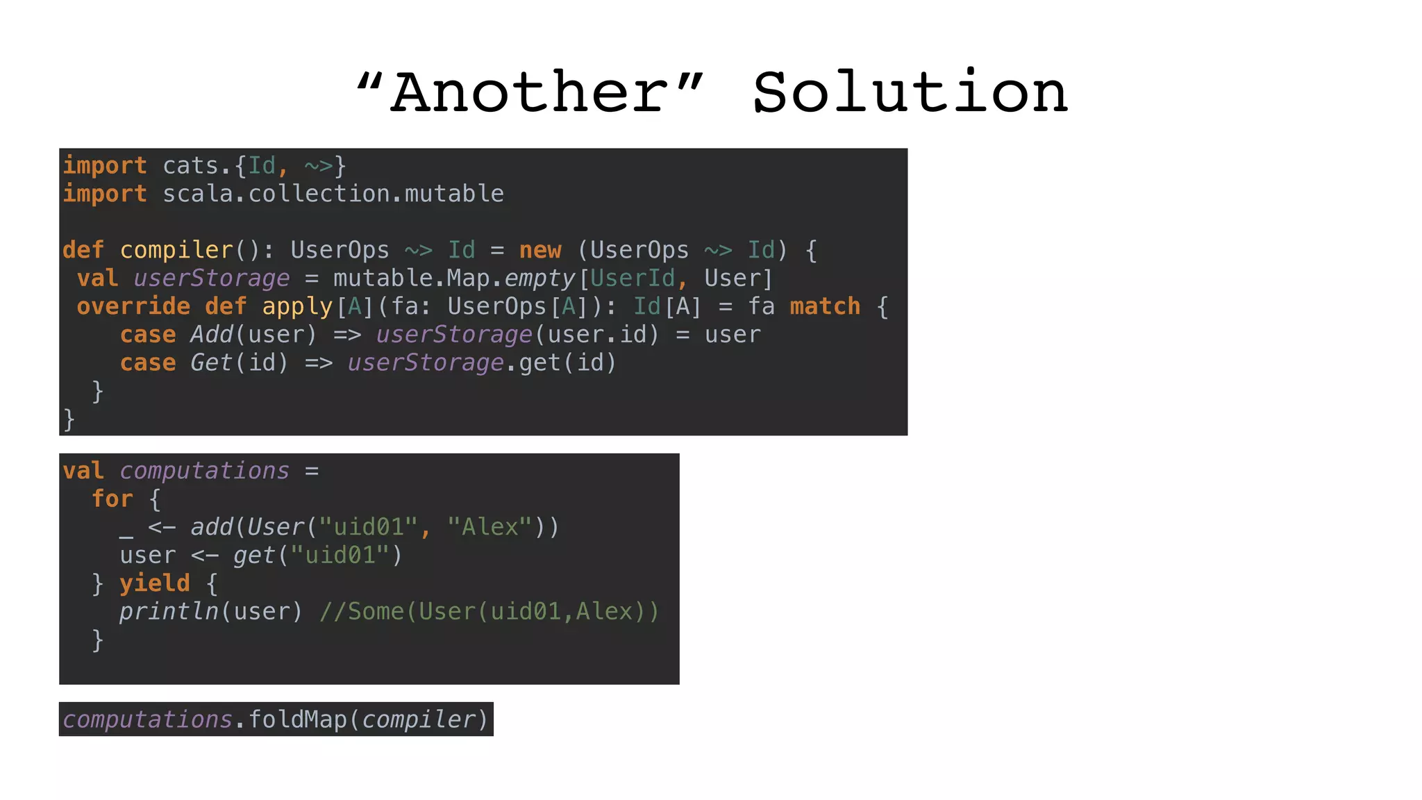 “Another” Solution
import cats.{Id, ~>}
import scala.collection.mutable
def compiler(): UserOps ~> Id = new (UserOps ~> Id) {
val userStorage = mutable.Map.empty[UserId, User]
override def apply[A](fa: UserOps[A]): Id[A] = fa match {
case Add(user) => userStorage(user.id) = user
case Get(id) => userStorage.get(id)
}
}
val computations =
for {
_ <- add(User("uid01", "Alex"))
user <- get("uid01")
} yield {
println(user) //Some(User(uid01,Alex))
}
computations.foldMap(compiler)
 