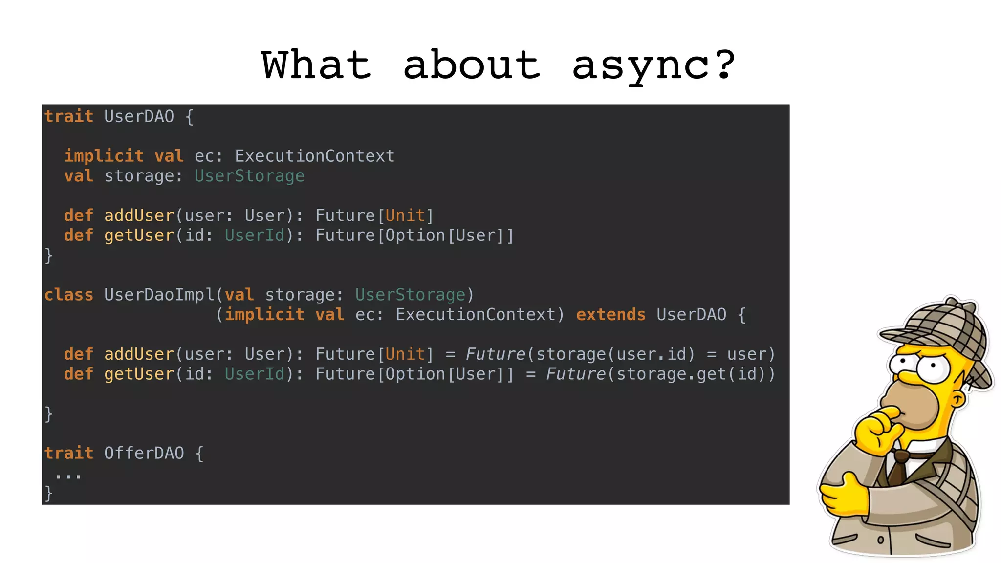 What about async?
trait UserDAO {
implicit val ec: ExecutionContext
val storage: UserStorage
def addUser(user: User): Future[Unit]
def getUser(id: UserId): Future[Option[User]]
}
class UserDaoImpl(val storage: UserStorage)
(implicit val ec: ExecutionContext) extends UserDAO {
def addUser(user: User): Future[Unit] = Future(storage(user.id) = user)
def getUser(id: UserId): Future[Option[User]] = Future(storage.get(id))
}
trait OfferDAO {
...
}
 