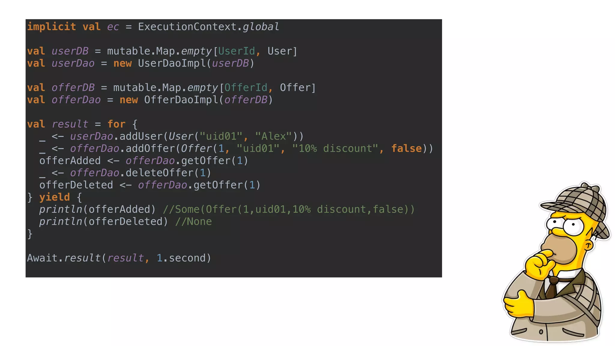 implicit val ec = ExecutionContext.global
val userDB = mutable.Map.empty[UserId, User]
val userDao = new UserDaoImpl(userDB)
val offerDB = mutable.Map.empty[OfferId, Offer]
val offerDao = new OfferDaoImpl(offerDB)
val result = for {
_ <- userDao.addUser(User("uid01", "Alex"))
_ <- offerDao.addOffer(Offer(1, "uid01", "10% discount", false))
offerAdded <- offerDao.getOffer(1)
_ <- offerDao.deleteOffer(1)
offerDeleted <- offerDao.getOffer(1)
} yield {
println(offerAdded) //Some(Offer(1,uid01,10% discount,false))
println(offerDeleted) //None
}
Await.result(result, 1.second)
 
