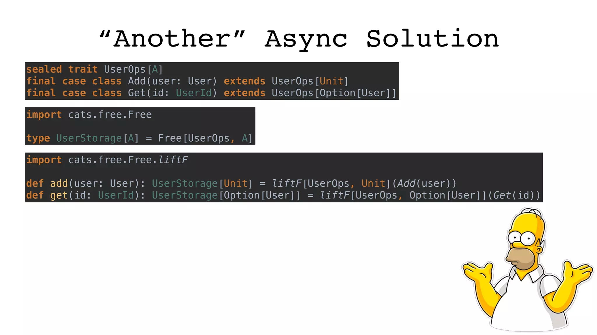 “Another” Async Solution
sealed trait UserOps[A]
final case class Add(user: User) extends UserOps[Unit]
final case class Get(id: UserId) extends UserOps[Option[User]]
import cats.free.Free
type UserStorage[A] = Free[UserOps, A]
import cats.free.Free.liftF
def add(user: User): UserStorage[Unit] = liftF[UserOps, Unit](Add(user))
def get(id: UserId): UserStorage[Option[User]] = liftF[UserOps, Option[User]](Get(id))
 