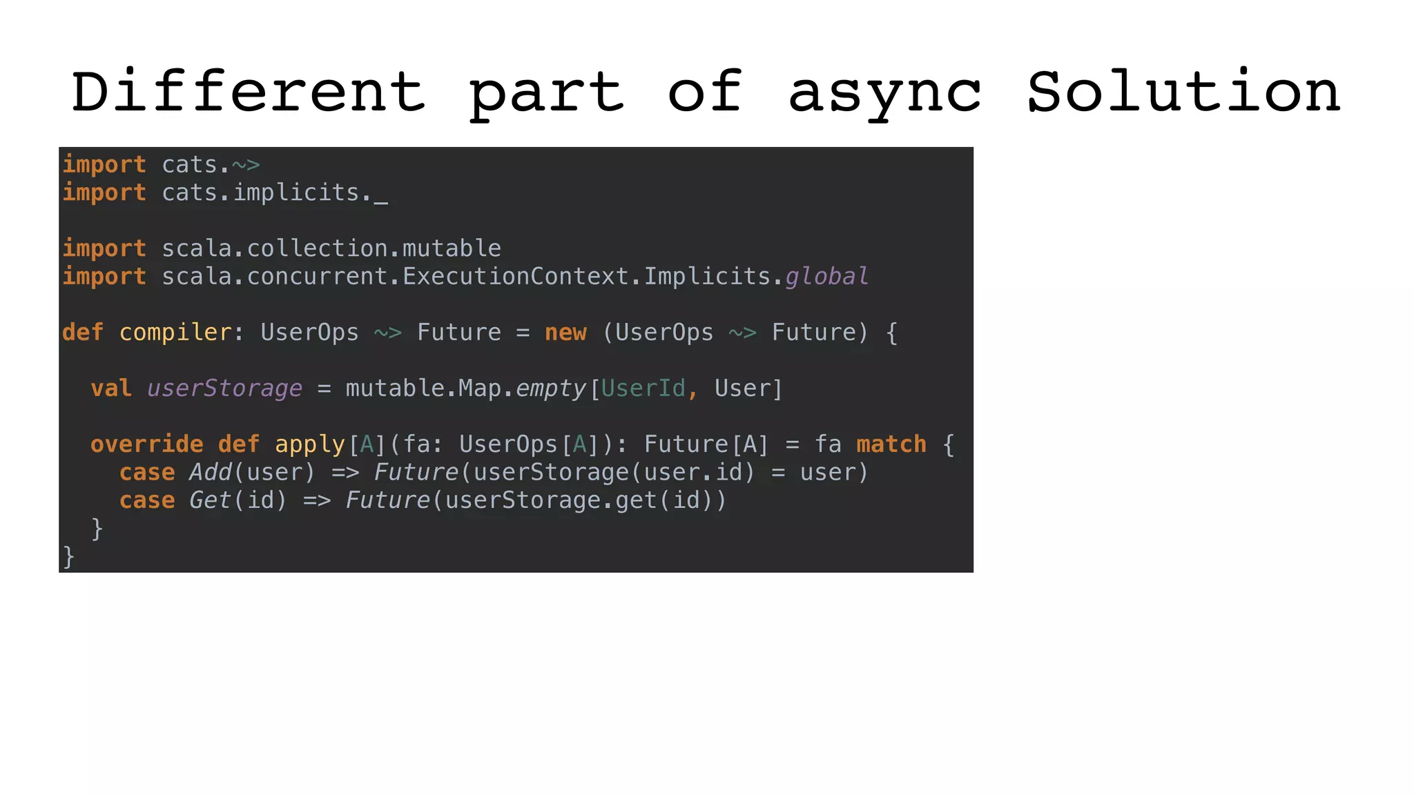 Different part of async Solution
import cats.~>
import cats.implicits._
import scala.collection.mutable
import scala.concurrent.ExecutionContext.Implicits.global
def compiler: UserOps ~> Future = new (UserOps ~> Future) {
val userStorage = mutable.Map.empty[UserId, User]
override def apply[A](fa: UserOps[A]): Future[A] = fa match {
case Add(user) => Future(userStorage(user.id) = user)
case Get(id) => Future(userStorage.get(id))
}
}
 