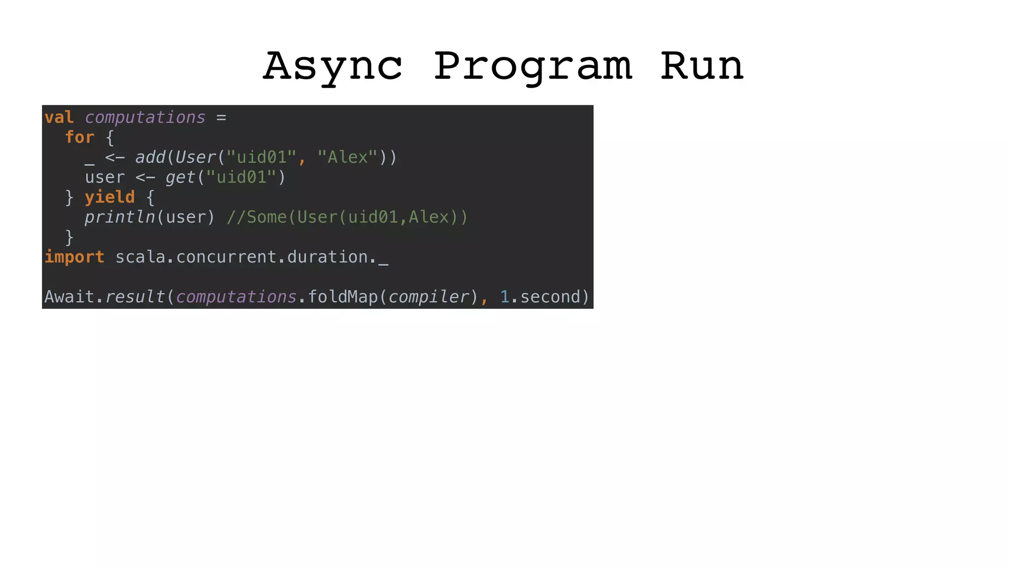 Async Program Run
val computations =
for {
_ <- add(User("uid01", "Alex"))
user <- get("uid01")
} yield {
println(user) //Some(User(uid01,Alex))
}
import scala.concurrent.duration._
Await.result(computations.foldMap(compiler), 1.second)
 