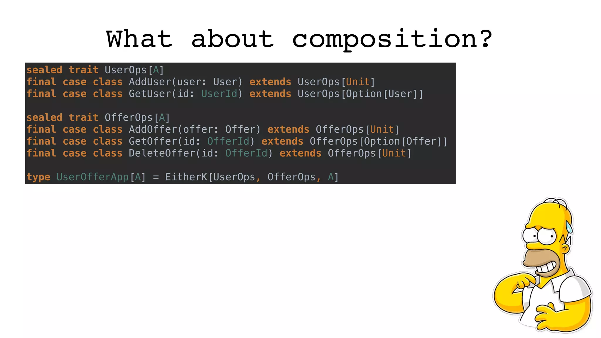What about composition?
sealed trait UserOps[A]
final case class AddUser(user: User) extends UserOps[Unit]
final case class GetUser(id: UserId) extends UserOps[Option[User]]
sealed trait OfferOps[A]
final case class AddOffer(offer: Offer) extends OfferOps[Unit]
final case class GetOffer(id: OfferId) extends OfferOps[Option[Offer]]
final case class DeleteOffer(id: OfferId) extends OfferOps[Unit]
type UserOfferApp[A] = EitherK[UserOps, OfferOps, A]
 
