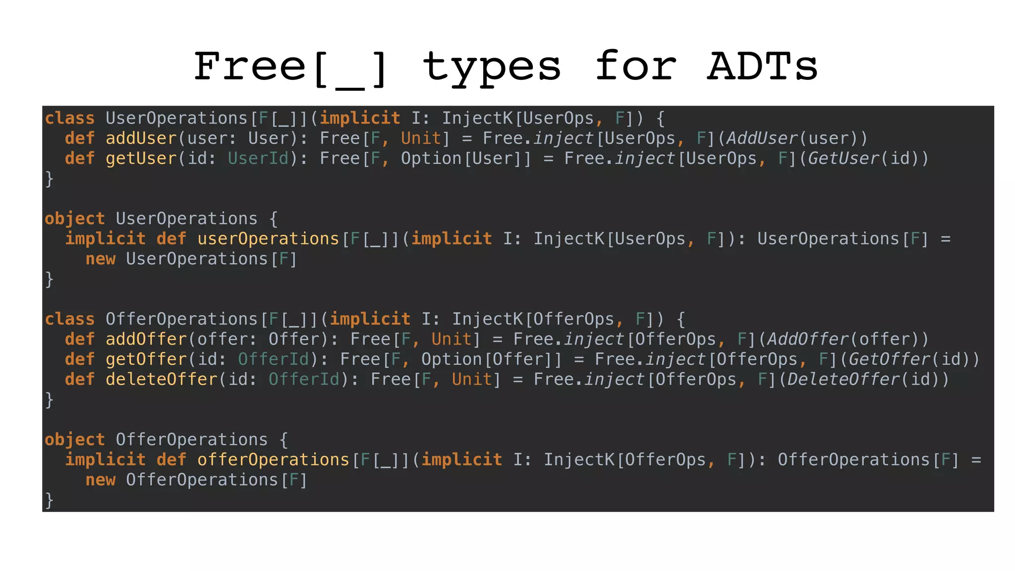 Free[_] types for ADTs
class UserOperations[F[_]](implicit I: InjectK[UserOps, F]) {
def addUser(user: User): Free[F, Unit] = Free.inject[UserOps, F](AddUser(user))
def getUser(id: UserId): Free[F, Option[User]] = Free.inject[UserOps, F](GetUser(id))
}
object UserOperations {
implicit def userOperations[F[_]](implicit I: InjectK[UserOps, F]): UserOperations[F] =
new UserOperations[F]
}
class OfferOperations[F[_]](implicit I: InjectK[OfferOps, F]) {
def addOffer(offer: Offer): Free[F, Unit] = Free.inject[OfferOps, F](AddOffer(offer))
def getOffer(id: OfferId): Free[F, Option[Offer]] = Free.inject[OfferOps, F](GetOffer(id))
def deleteOffer(id: OfferId): Free[F, Unit] = Free.inject[OfferOps, F](DeleteOffer(id))
}
object OfferOperations {
implicit def offerOperations[F[_]](implicit I: InjectK[OfferOps, F]): OfferOperations[F] =
new OfferOperations[F]
}
 