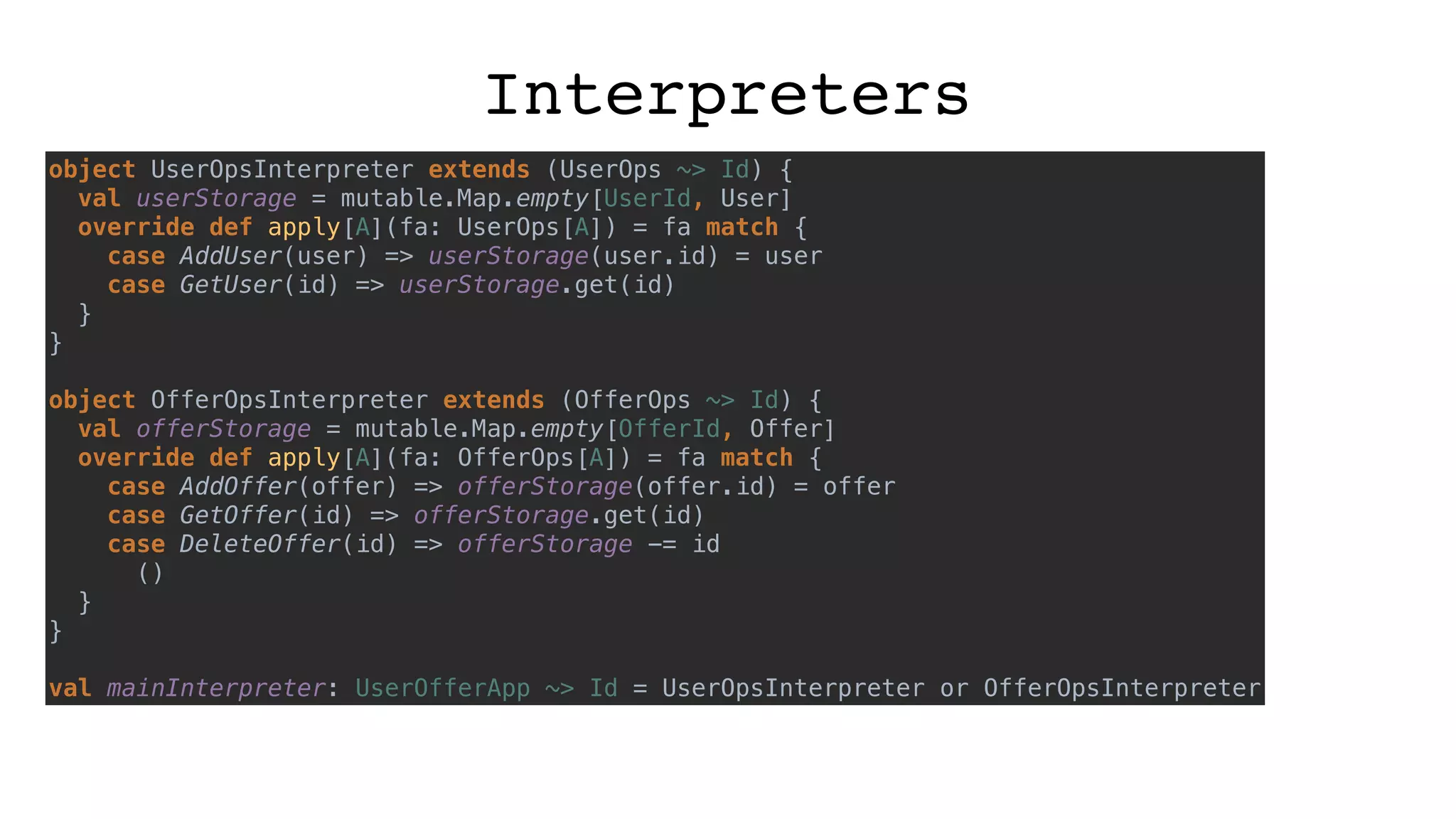 Interpreters
object UserOpsInterpreter extends (UserOps ~> Id) {
val userStorage = mutable.Map.empty[UserId, User]
override def apply[A](fa: UserOps[A]) = fa match {
case AddUser(user) => userStorage(user.id) = user
case GetUser(id) => userStorage.get(id)
}
}
object OfferOpsInterpreter extends (OfferOps ~> Id) {
val offerStorage = mutable.Map.empty[OfferId, Offer]
override def apply[A](fa: OfferOps[A]) = fa match {
case AddOffer(offer) => offerStorage(offer.id) = offer
case GetOffer(id) => offerStorage.get(id)
case DeleteOffer(id) => offerStorage -= id
()
}
}
val mainInterpreter: UserOfferApp ~> Id = UserOpsInterpreter or OfferOpsInterpreter
 