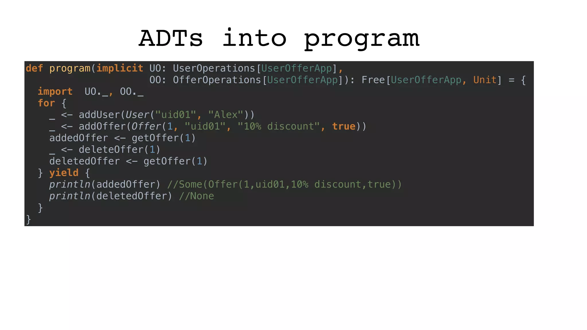 ADTs into program
def program(implicit UO: UserOperations[UserOfferApp],
OO: OfferOperations[UserOfferApp]): Free[UserOfferApp, Unit] = {
import UO._, OO._
for {
_ <- addUser(User("uid01", "Alex"))
_ <- addOffer(Offer(1, "uid01", "10% discount", true))
addedOffer <- getOffer(1)
_ <- deleteOffer(1)
deletedOffer <- getOffer(1)
} yield {
println(addedOffer) //Some(Offer(1,uid01,10% discount,true))
println(deletedOffer) //None
}
}
 