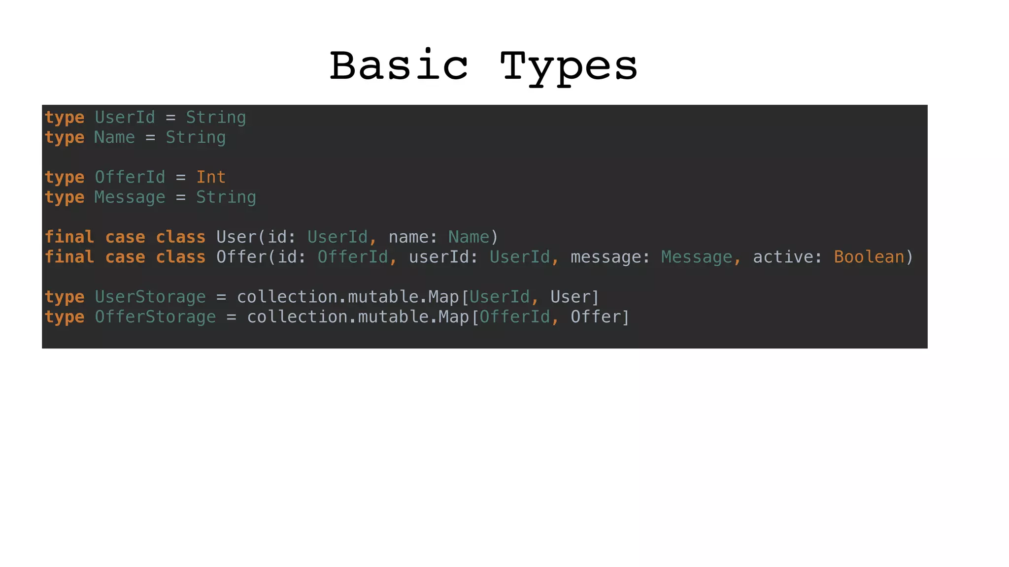 Basic Types
type UserId = String
type Name = String
type OfferId = Int
type Message = String
final case class User(id: UserId, name: Name)
final case class Offer(id: OfferId, userId: UserId, message: Message, active: Boolean)
type UserStorage = collection.mutable.Map[UserId, User]
type OfferStorage = collection.mutable.Map[OfferId, Offer]
 