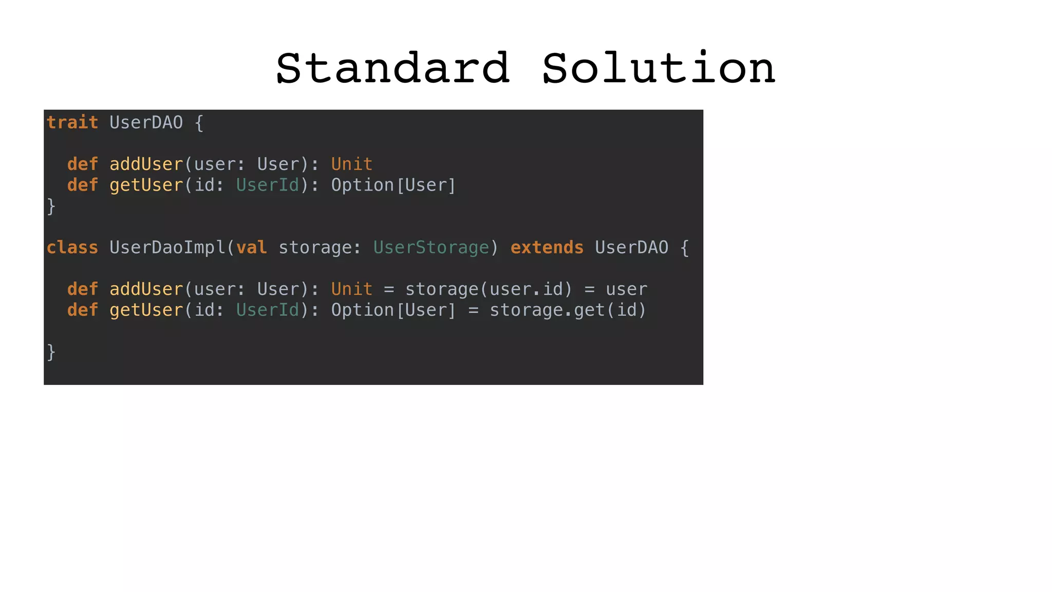 Standard Solution
trait UserDAO {
def addUser(user: User): Unit
def getUser(id: UserId): Option[User]
}
class UserDaoImpl(val storage: UserStorage) extends UserDAO {
def addUser(user: User): Unit = storage(user.id) = user
def getUser(id: UserId): Option[User] = storage.get(id)
}
 