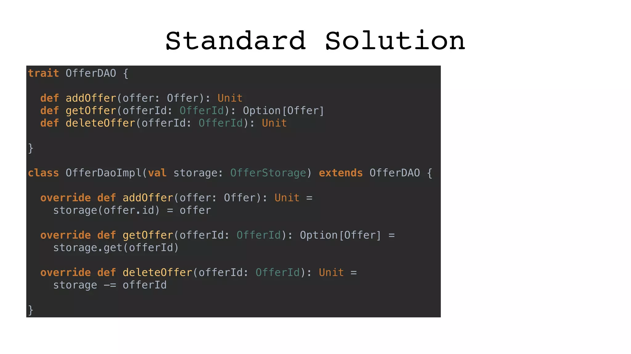 Standard Solution
trait OfferDAO {
def addOffer(offer: Offer): Unit
def getOffer(offerId: OfferId): Option[Offer]
def deleteOffer(offerId: OfferId): Unit
}
class OfferDaoImpl(val storage: OfferStorage) extends OfferDAO {
override def addOffer(offer: Offer): Unit =
storage(offer.id) = offer
override def getOffer(offerId: OfferId): Option[Offer] =
storage.get(offerId)
override def deleteOffer(offerId: OfferId): Unit =
storage -= offerId
}
 