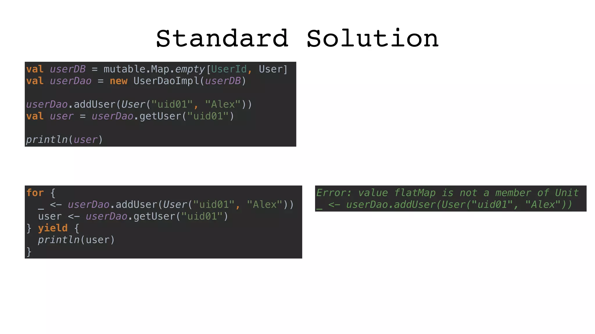 Standard Solution
val userDB = mutable.Map.empty[UserId, User]
val userDao = new UserDaoImpl(userDB)
userDao.addUser(User("uid01", "Alex"))
val user = userDao.getUser("uid01")
println(user)
for {
_ <- userDao.addUser(User("uid01", "Alex"))
user <- userDao.getUser("uid01")
} yield {
println(user)
}
Error: value flatMap is not a member of Unit
_ <- userDao.addUser(User("uid01", "Alex"))
 