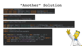 “Another” Solution
sealed trait UserOps[A]
final case class Add(user: User) extends UserOps[Unit]
final case class Get(id: UserId) extends UserOps[Option[User]]
import cats.free.Free
type UserStorage[A] = Free[UserOps, A]
import cats.free.Free.liftF
def add(user: User): UserStorage[Unit] = liftF[UserOps, Unit](Add(user))
def get(id: UserId): UserStorage[Option[User]] = liftF[UserOps, Option[User]](Get(id))
import cats.{Id, ~>}
import scala.collection.mutable
def compiler(): UserOps ~> Id = new (UserOps ~> Id) {
val userStorage = mutable.Map.empty[UserId, User]
override def apply[A](fa: UserOps[A]): Id[A] = fa match {
case Add(user) => userStorage(user.id) = user
case Get(id) => userStorage.get(id)
}
}
 