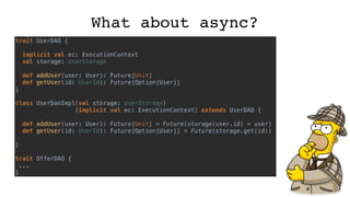 What about async?
trait UserDAO {
implicit val ec: ExecutionContext
val storage: UserStorage
def addUser(user: User): Future[Unit]
def getUser(id: UserId): Future[Option[User]]
}
class UserDaoImpl(val storage: UserStorage)
(implicit val ec: ExecutionContext) extends UserDAO {
def addUser(user: User): Future[Unit] = Future(storage(user.id) = user)
def getUser(id: UserId): Future[Option[User]] = Future(storage.get(id))
}
trait OfferDAO {
...
}
 