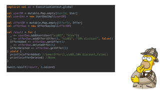 implicit val ec = ExecutionContext.global
val userDB = mutable.Map.empty[UserId, User]
val userDao = new UserDaoImpl(userDB)
val offerDB = mutable.Map.empty[OfferId, Offer]
val offerDao = new OfferDaoImpl(offerDB)
val result = for {
_ <- userDao.addUser(User("uid01", "Alex"))
_ <- offerDao.addOffer(Offer(1, "uid01", "10% discount", false))
offerAdded <- offerDao.getOffer(1)
_ <- offerDao.deleteOffer(1)
offerDeleted <- offerDao.getOffer(1)
} yield {
println(offerAdded) //Some(Offer(1,uid01,10% discount,false))
println(offerDeleted) //None
}
Await.result(result, 1.second)
 