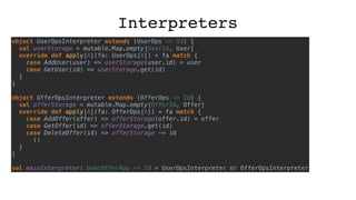 Interpreters
object UserOpsInterpreter extends (UserOps ~> Id) {
val userStorage = mutable.Map.empty[UserId, User]
override def apply[A](fa: UserOps[A]) = fa match {
case AddUser(user) => userStorage(user.id) = user
case GetUser(id) => userStorage.get(id)
}
}
object OfferOpsInterpreter extends (OfferOps ~> Id) {
val offerStorage = mutable.Map.empty[OfferId, Offer]
override def apply[A](fa: OfferOps[A]) = fa match {
case AddOffer(offer) => offerStorage(offer.id) = offer
case GetOffer(id) => offerStorage.get(id)
case DeleteOffer(id) => offerStorage -= id
()
}
}
val mainInterpreter: UserOfferApp ~> Id = UserOpsInterpreter or OfferOpsInterpreter
 
