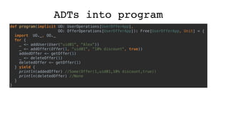 ADTs into program
def program(implicit UO: UserOperations[UserOfferApp],
OO: OfferOperations[UserOfferApp]): Free[UserOfferApp, Unit] = {
import UO._, OO._
for {
_ <- addUser(User("uid01", "Alex"))
_ <- addOffer(Offer(1, "uid01", "10% discount", true))
addedOffer <- getOffer(1)
_ <- deleteOffer(1)
deletedOffer <- getOffer(1)
} yield {
println(addedOffer) //Some(Offer(1,uid01,10% discount,true))
println(deletedOffer) //None
}
}
 
