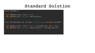 Standard Solution
trait UserDAO {
def addUser(user: User): Unit
def getUser(id: UserId): Option[User]
}
class UserDaoImpl(val storage: UserStorage) extends UserDAO {
def addUser(user: User): Unit = storage(user.id) = user
def getUser(id: UserId): Option[User] = storage.get(id)
}
 