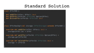 Standard Solution
trait OfferDAO {
def addOffer(offer: Offer): Unit
def getOffer(offerId: OfferId): Option[Offer]
def deleteOffer(offerId: OfferId): Unit
}
class OfferDaoImpl(val storage: OfferStorage) extends OfferDAO {
override def addOffer(offer: Offer): Unit =
storage(offer.id) = offer
override def getOffer(offerId: OfferId): Option[Offer] =
storage.get(offerId)
override def deleteOffer(offerId: OfferId): Unit =
storage -= offerId
}
 