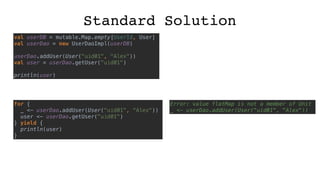 Standard Solution
val userDB = mutable.Map.empty[UserId, User]
val userDao = new UserDaoImpl(userDB)
userDao.addUser(User("uid01", "Alex"))
val user = userDao.getUser("uid01")
println(user)
for {
_ <- userDao.addUser(User("uid01", "Alex"))
user <- userDao.getUser("uid01")
} yield {
println(user)
}
Error: value flatMap is not a member of Unit
_ <- userDao.addUser(User("uid01", "Alex"))
 