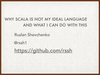 WHY SCALA IS NOT MY IDEAL LANGUAGE
Ruslan Shevchenko
https://github.com/rssh
@rssh1
AND WHAT I CAN DO WITH THIS
 