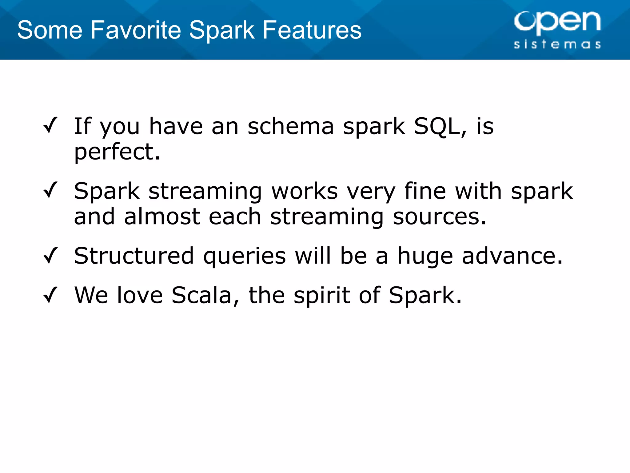 ✓ If you have an schema spark SQL, is
perfect.
✓ Spark streaming works very fine with spark
and almost each streaming sources.
✓ Structured queries will be a huge advance.
✓ We love Scala, the spirit of Spark.
Some Favorite Spark Features
 