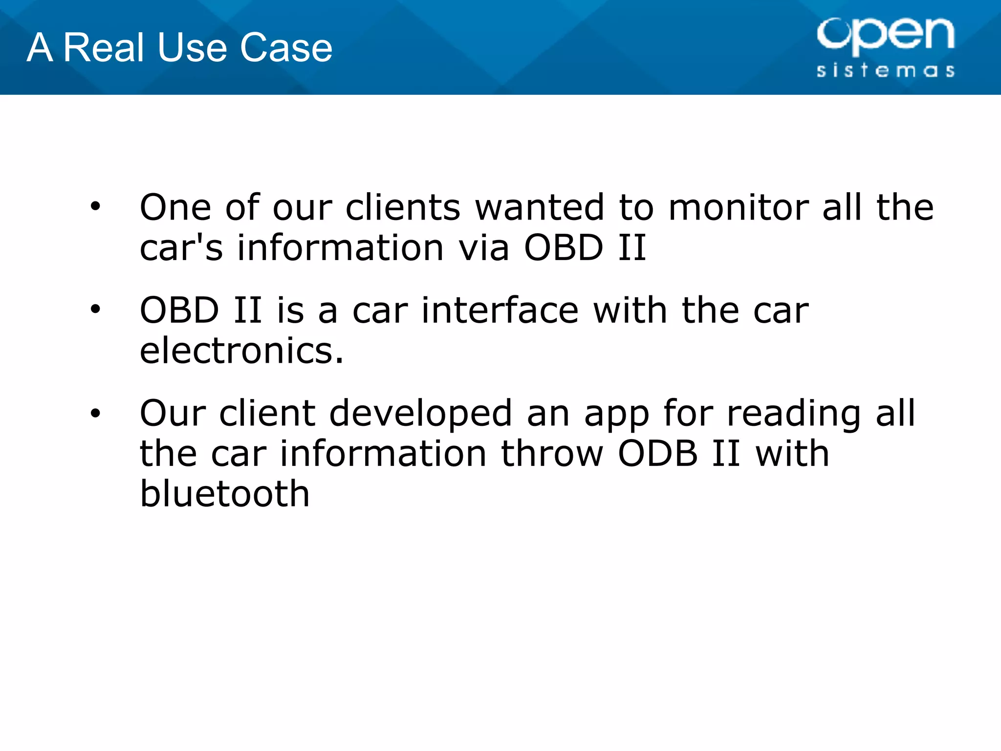 • One of our clients wanted to monitor all the
car's information via OBD II
• OBD II is a car interface with the car
electronics.
• Our client developed an app for reading all
the car information throw ODB II with
bluetooth
A Real Use Case
 
