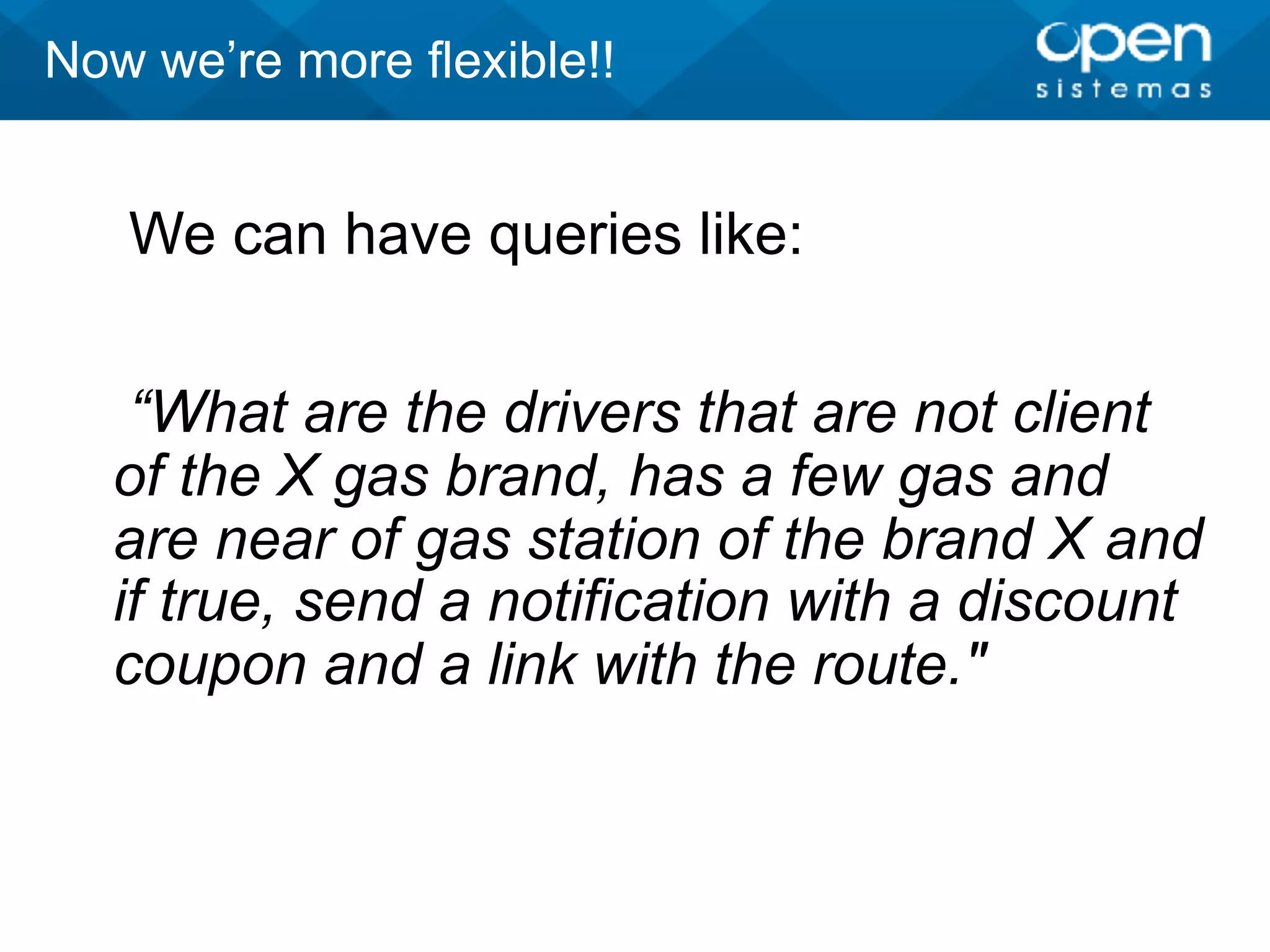 We can have queries like:
“What are the drivers that are not client
of the X gas brand, has a few gas and
are near of gas station of the brand X and
if true, send a notification with a discount
coupon and a link with the route."
Now we’re more flexible!!
 