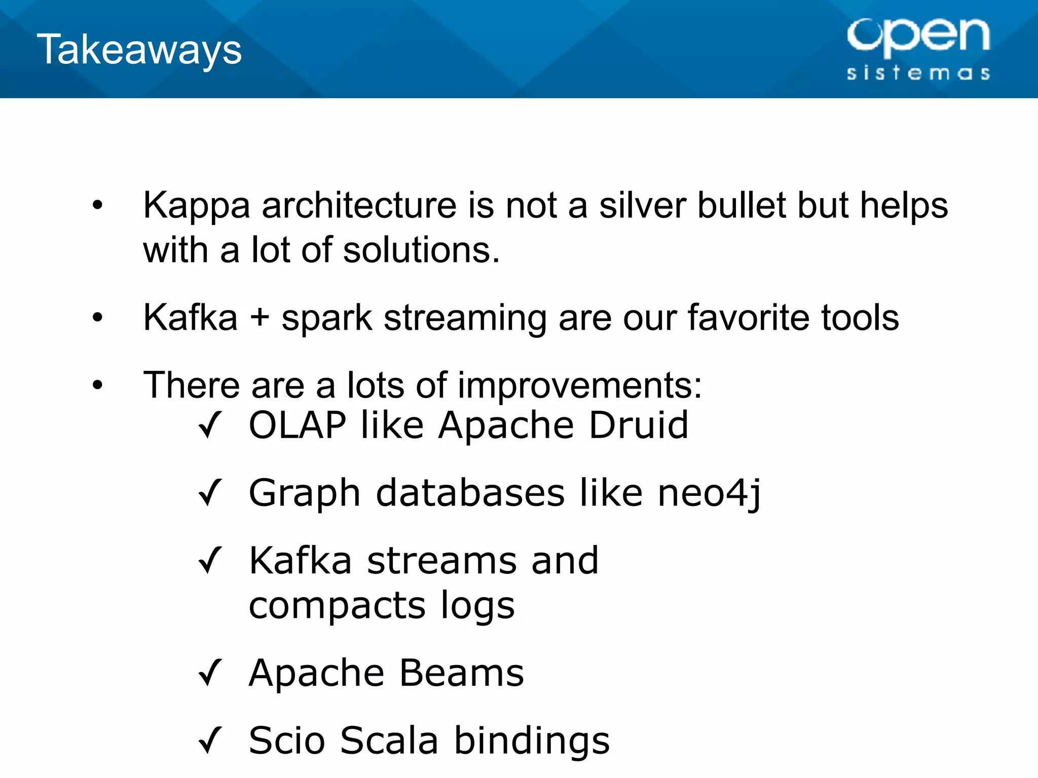 • Kappa architecture is not a silver bullet but helps
with a lot of solutions.
• Kafka + spark streaming are our favorite tools
• There are a lots of improvements:
Takeaways
✓ OLAP like Apache Druid
✓ Graph databases like neo4j
✓ Kafka streams and
compacts logs
✓ Apache Beams
✓ Scio Scala bindings
 
