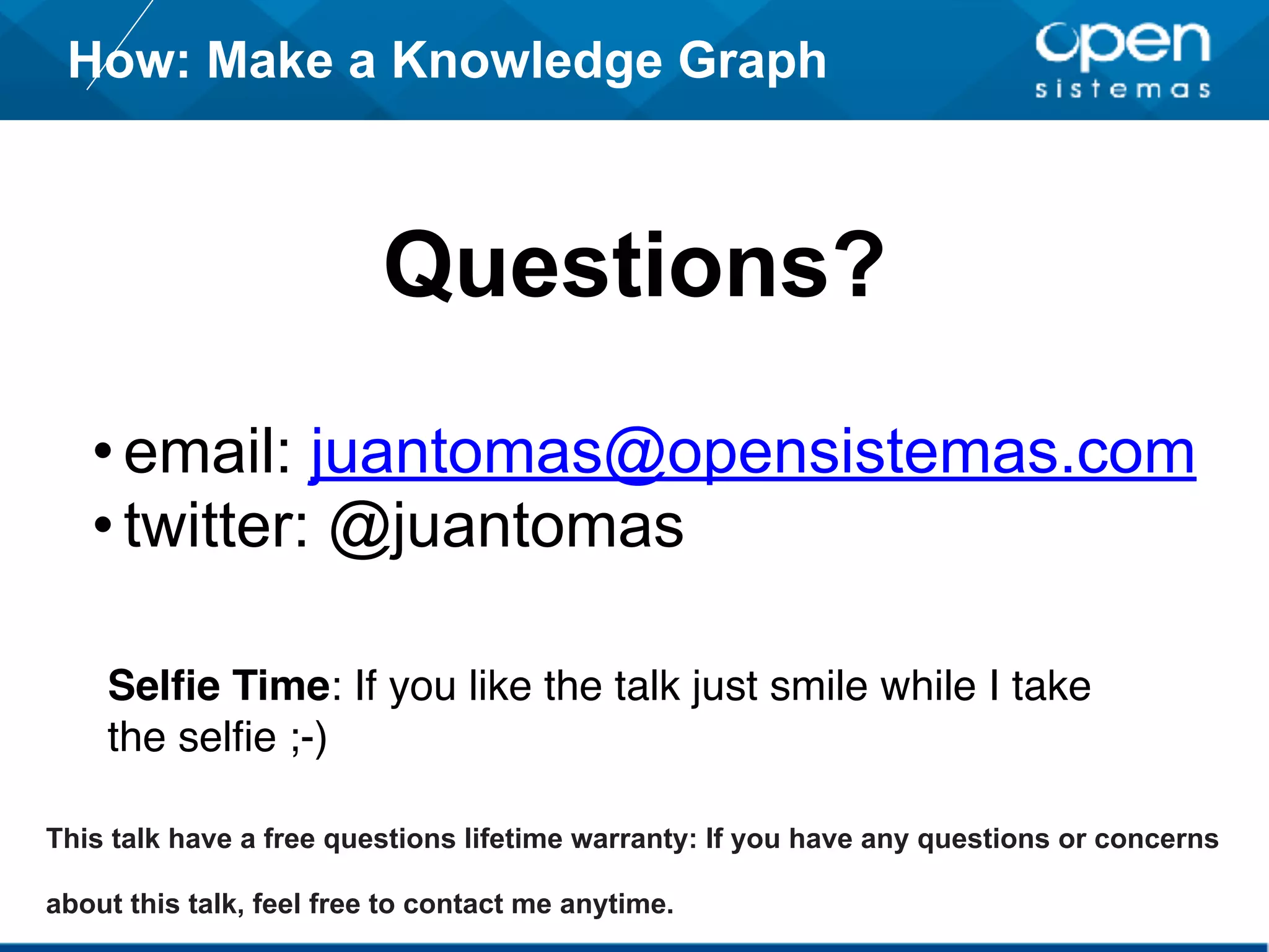 How: Make a Knowledge Graph
Questions?
•email: juantomas@opensistemas.com
•twitter: @juantomas
This talk have a free questions lifetime warranty: If you have any questions or concerns
about this talk, feel free to contact me anytime.
Selfie Time: If you like the talk just smile while I take
the selfie ;-)
 