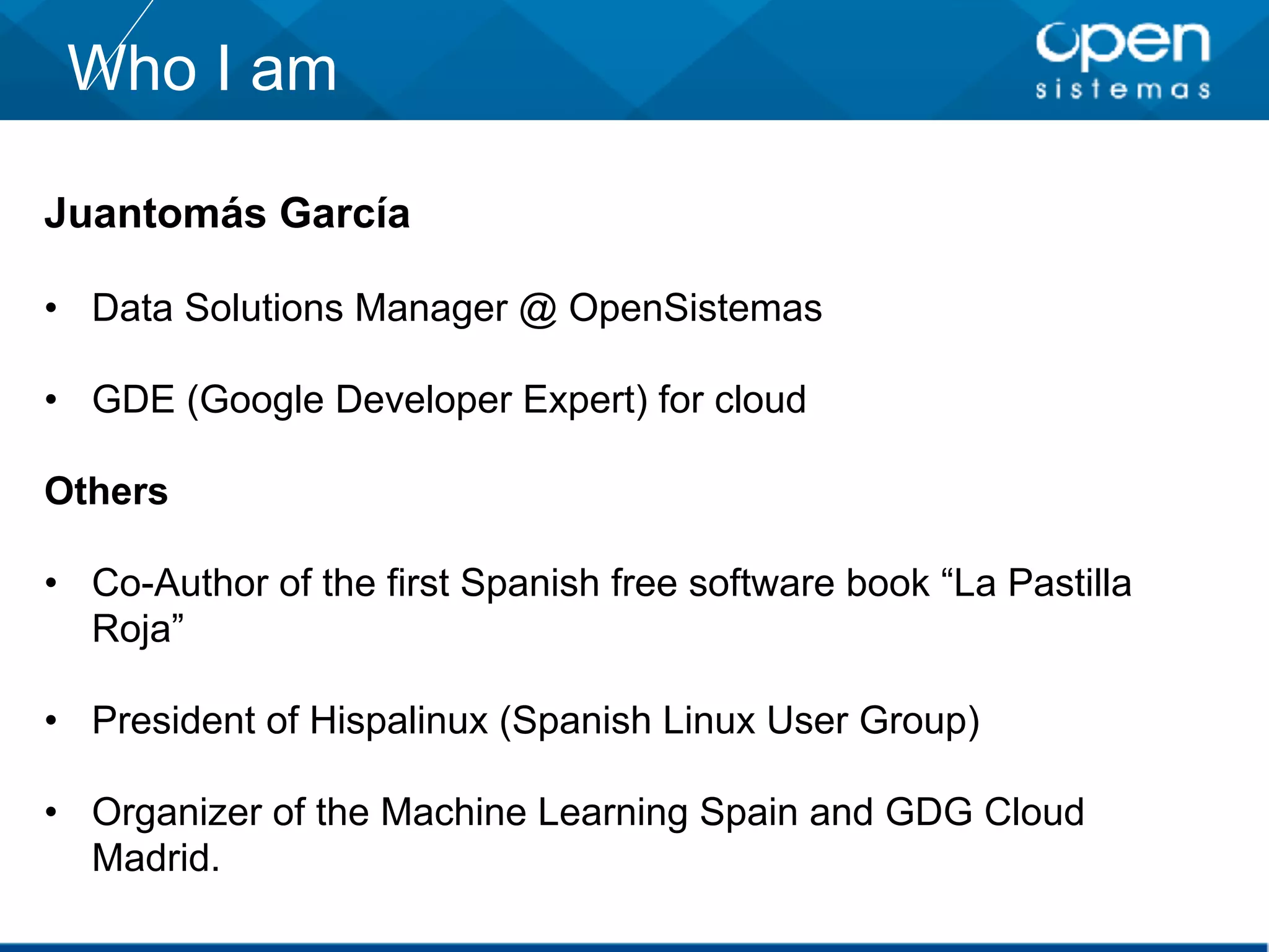 Juantomás García
• Data Solutions Manager @ OpenSistemas
• GDE (Google Developer Expert) for cloud
Others
• Co-Author of the first Spanish free software book “La Pastilla
Roja”
• President of Hispalinux (Spanish Linux User Group)
• Organizer of the Machine Learning Spain and GDG Cloud
Madrid.
Who I am
 