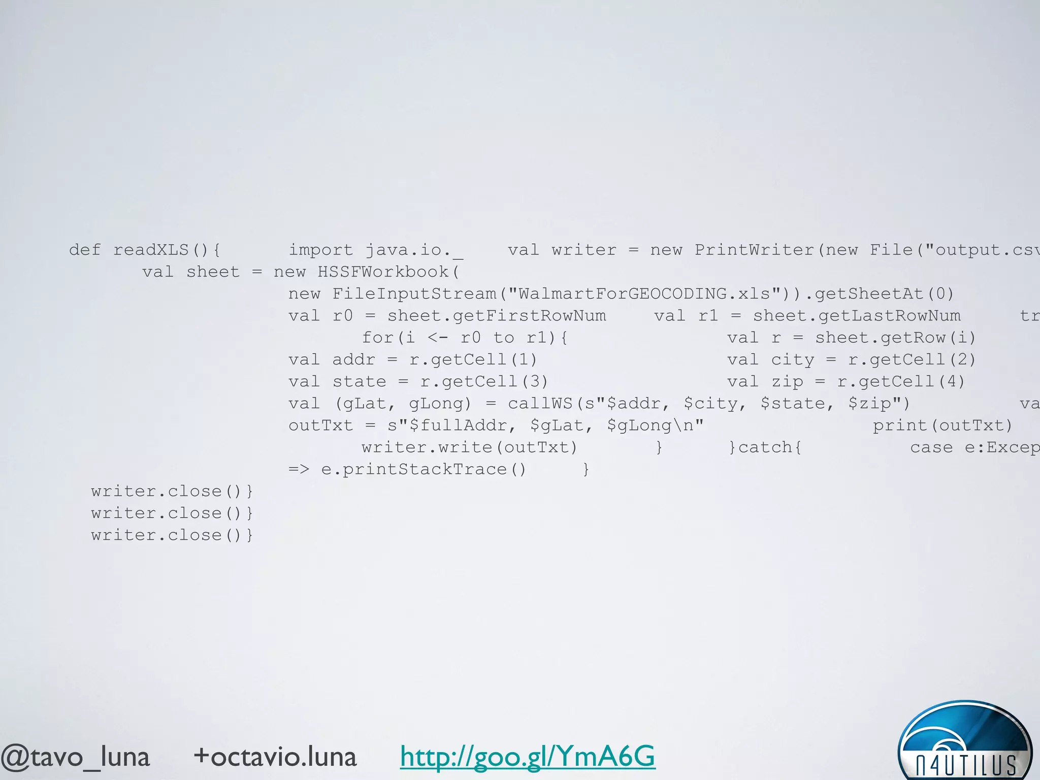 @tavo_luna +octavio.luna http://goo.gl/YmA6G
def readXLS(){ import java.io._ val writer = new PrintWriter(new File("output.csv
val sheet = new HSSFWorkbook(
new FileInputStream("WalmartForGEOCODING.xls")).getSheetAt(0)
val r0 = sheet.getFirstRowNum val r1 = sheet.getLastRowNum tr
for(i <- r0 to r1){ val r = sheet.getRow(i)
val addr = r.getCell(1) val city = r.getCell(2)
val state = r.getCell(3) val zip = r.getCell(4)
val (gLat, gLong) = callWS(s"$addr, $city, $state, $zip") va
outTxt = s"$fullAddr, $gLat, $gLongn" print(outTxt)
writer.write(outTxt) } }catch{ case e:Excep
=> e.printStackTrace() }
writer.close()}
writer.close()}
writer.close()}
 