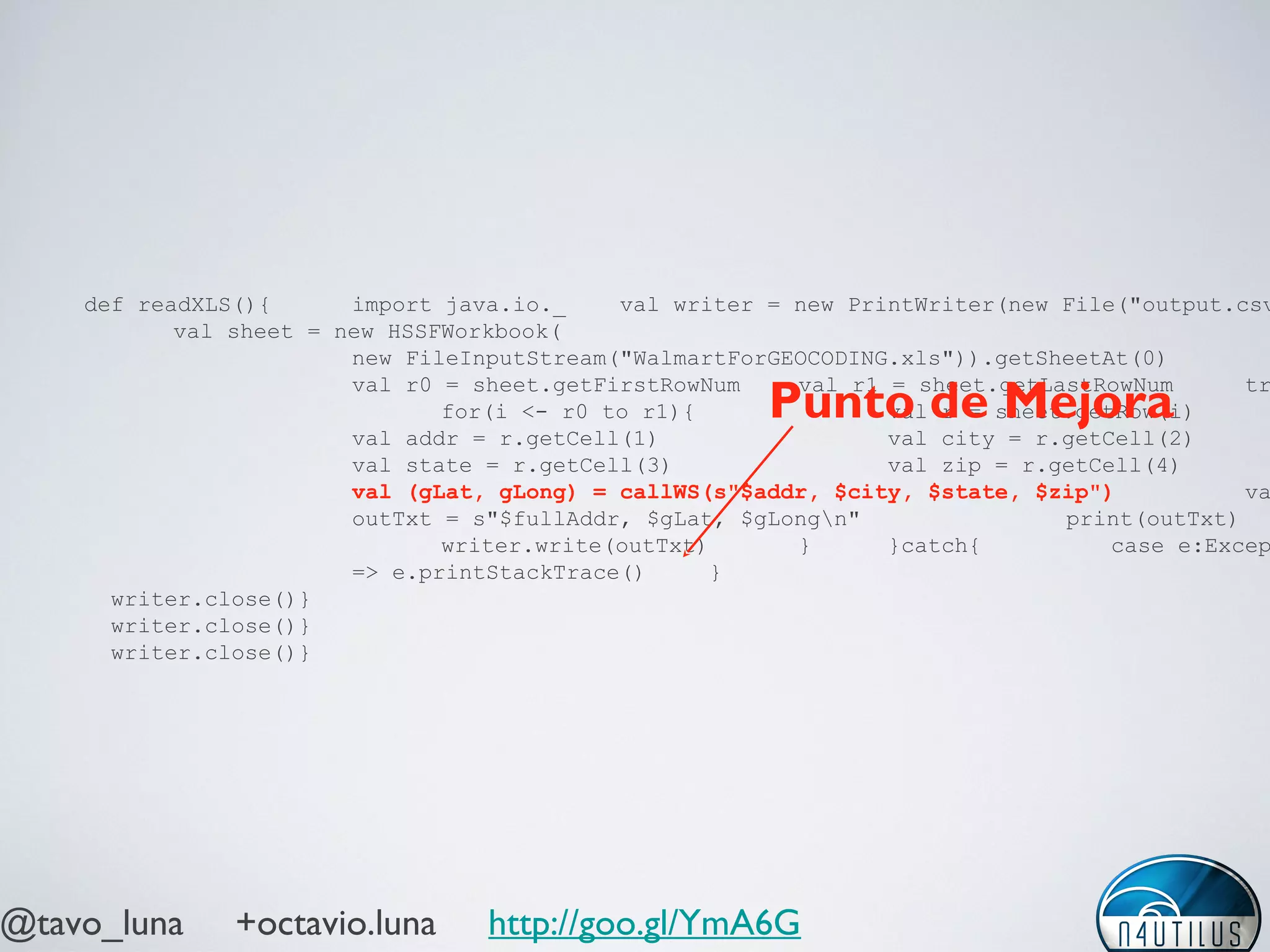 @tavo_luna +octavio.luna http://goo.gl/YmA6G
def readXLS(){ import java.io._ val writer = new PrintWriter(new File("output.csv
val sheet = new HSSFWorkbook(
new FileInputStream("WalmartForGEOCODING.xls")).getSheetAt(0)
val r0 = sheet.getFirstRowNum val r1 = sheet.getLastRowNum tr
for(i <- r0 to r1){ val r = sheet.getRow(i)
val addr = r.getCell(1) val city = r.getCell(2)
val state = r.getCell(3) val zip = r.getCell(4)
val (gLat, gLong) = callWS(s"$addr, $city, $state, $zip") va
outTxt = s"$fullAddr, $gLat, $gLongn" print(outTxt)
writer.write(outTxt) } }catch{ case e:Excep
=> e.printStackTrace() }
writer.close()}
writer.close()}
writer.close()}
Punto de Mejora
 