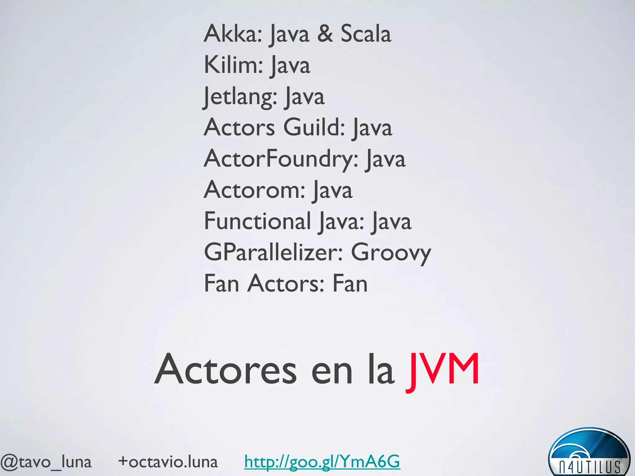 @tavo_luna +octavio.luna http://goo.gl/YmA6G
Actores en la JVM
Akka: Java & Scala
Kilim: Java
Jetlang: Java
Actors Guild: Java
ActorFoundry: Java
Actorom: Java
Functional Java: Java
GParallelizer: Groovy
Fan Actors: Fan
 