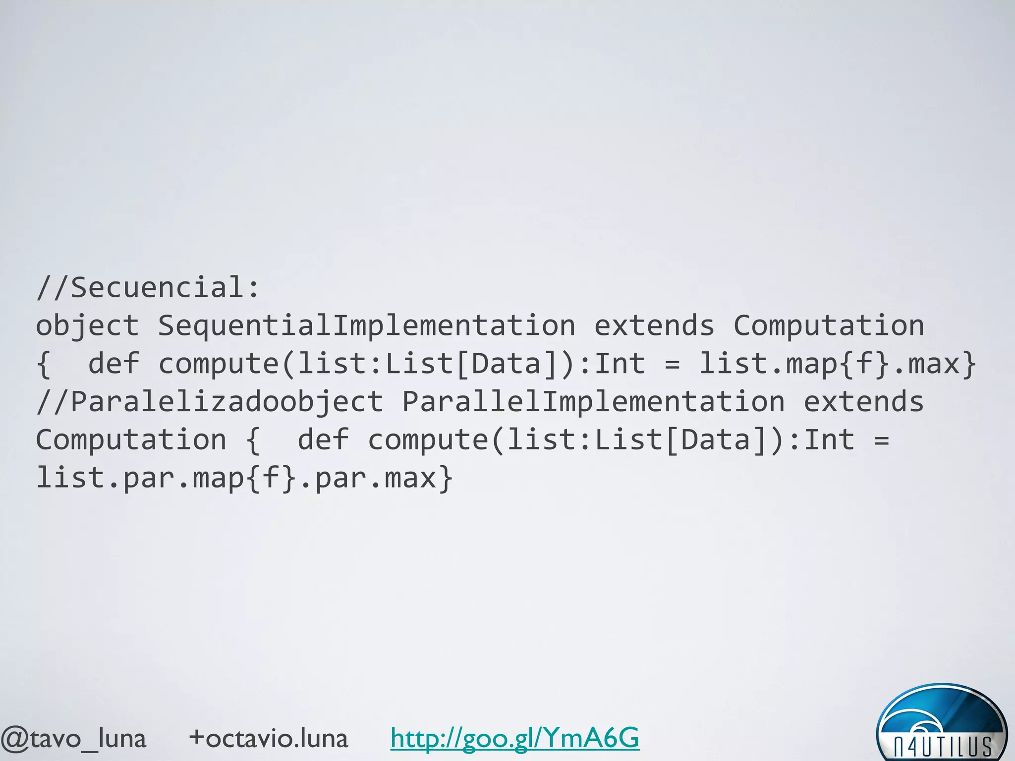 @tavo_luna +octavio.luna http://goo.gl/YmA6G
//Secuencial:
object SequentialImplementation extends Computation
{ def compute(list:List[Data]):Int =
list.map{f}.max}
//Paralelizadoobject ParallelImplementation extends
Computation { def compute(list:List[Data]):Int =
list.par.map{f}.par.max}
list.par.map{f}.par.max}
list.par.map{f}.par.max}
 